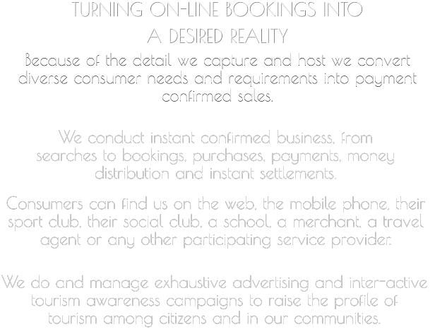 TURNING ON-LINE BOOKINGS INTO  A DESIRED REALITY   Because of the detail we capture and host we convert  diverse consumer needs and requirements into payment  confirmed sales.     We conduct instant confirmed business, from  searches to bookings, purchases, payments, money  distribution and instant settlements.       Consumers can find us on the web, the mobile phone, their  sport club, their social club, a school, a merchant, a travel  agent or any other participating service provider.         We do and manage exhaustive advertising and inter-active  tourism awareness campaigns to raise the profile of  tourism among citizens and in our communities.