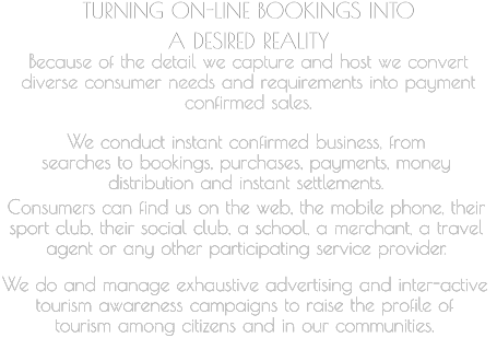 TURNING ON-LINE BOOKINGS INTO  A DESIRED REALITY   Because of the detail we capture and host we convert  diverse consumer needs and requirements into payment  confirmed sales.     We conduct instant confirmed business, from  searches to bookings, purchases, payments, money  distribution and instant settlements.       Consumers can find us on the web, the mobile phone, their  sport club, their social club, a school, a merchant, a travel  agent or any other participating service provider.         We do and manage exhaustive advertising and inter-active  tourism awareness campaigns to raise the profile of  tourism among citizens and in our communities.